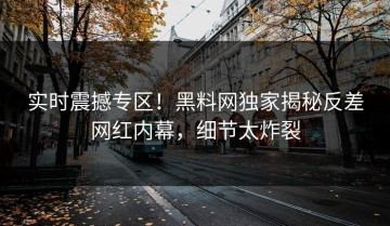 实时震撼专区！黑料网独家揭秘反差网红内幕，细节太炸裂