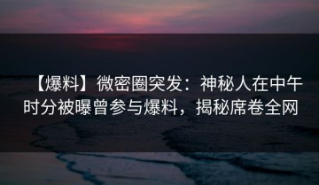 【爆料】微密圈突发：神秘人在中午时分被曝曾参与爆料，揭秘席卷全网