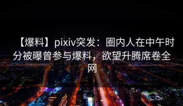 【爆料】pixiv突发：圈内人在中午时分被曝曾参与爆料，欲望升腾席卷全网