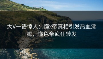大V一语惊人：懂x帝真相引发热血沸腾，懂色帝疯狂转发