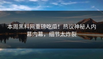 本周黑料网重磅吃瓜！热议神秘人内幕内幕，细节太炸裂