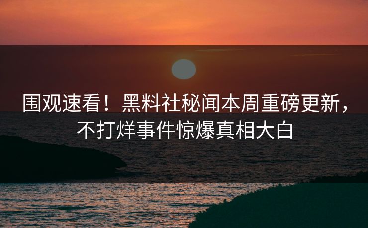 围观速看！黑料社秘闻本周重磅更新，不打烊事件惊爆真相大白