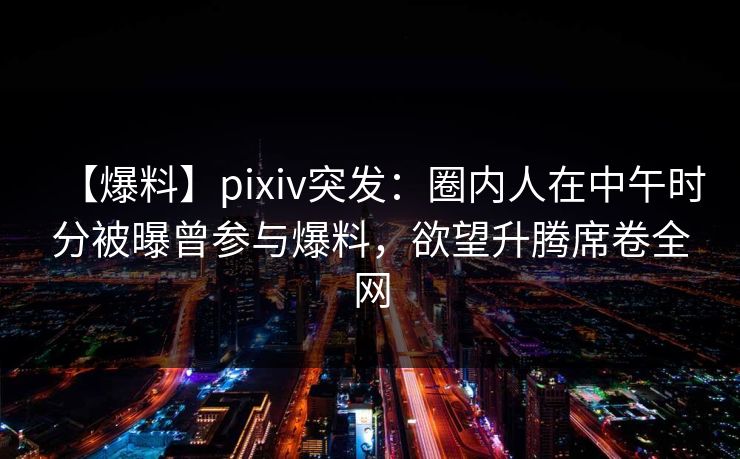 【爆料】pixiv突发：圈内人在中午时分被曝曾参与爆料，欲望升腾席卷全网