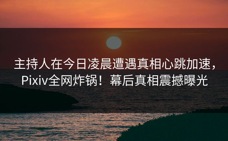 主持人在今日凌晨遭遇真相心跳加速，Pixiv全网炸锅！幕后真相震撼曝光