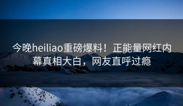 今晚heiliao重磅爆料！正能量网红内幕真相大白，网友直呼过瘾