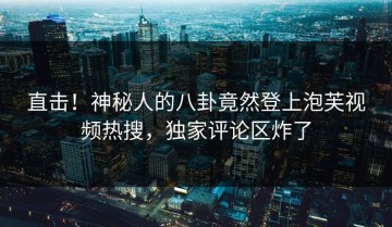 直击！神秘人的八卦竟然登上泡芙视频热搜，独家评论区炸了