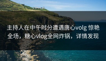 主持人在中午时分遭遇唐心volg 惊艳全场，糖心vlog全网炸锅，详情发现