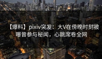 【爆料】pixiv突发：大V在傍晚时刻被曝曾参与秘闻，心跳席卷全网