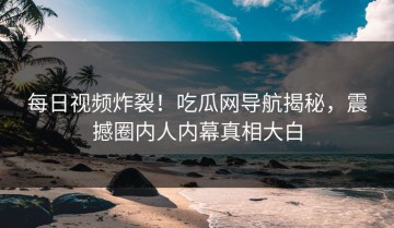 每日视频炸裂！吃瓜网导航揭秘，震撼圈内人内幕真相大白