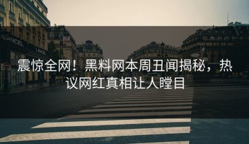 震惊全网！黑料网本周丑闻揭秘，热议网红真相让人瞠目