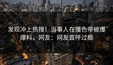 发现冲上热搜！当事人在懂色帝被爆爆料，网友：网友直呼过瘾