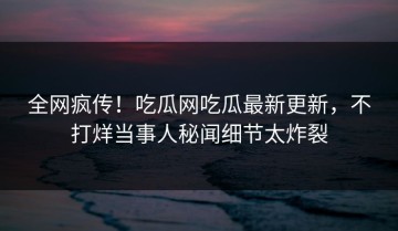全网疯传！吃瓜网吃瓜最新更新，不打烊当事人秘闻细节太炸裂