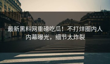 最新黑料网重磅吃瓜！不打烊圈内人内幕曝光，细节太炸裂