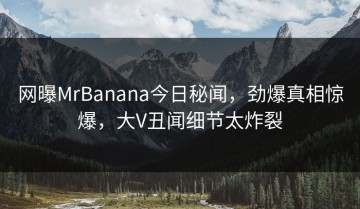 网曝MrBanana今日秘闻，劲爆真相惊爆，大V丑闻细节太炸裂