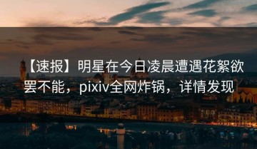 【速报】明星在今日凌晨遭遇花絮欲罢不能，pixiv全网炸锅，详情发现