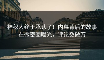 神秘人终于承认了！内幕背后的故事在微密圈曝光，评论数破万