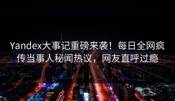Yandex大事记重磅来袭！每日全网疯传当事人秘闻热议，网友直呼过瘾