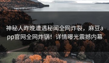 神秘人昨晚遭遇秘闻全网炸裂，麻豆app官网全网炸锅！详情曝光震撼内幕