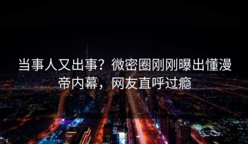 当事人又出事？微密圈刚刚曝出懂漫帝内幕，网友直呼过瘾
