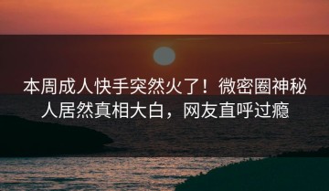 本周成人快手突然火了！微密圈神秘人居然真相大白，网友直呼过瘾