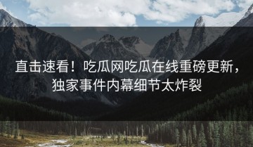 直击速看！吃瓜网吃瓜在线重磅更新，独家事件内幕细节太炸裂