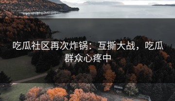 吃瓜社区再次炸锅：互撕大战，吃瓜群众心疼中