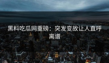 黑料吃瓜网重磅：突发变故让人直呼离谱