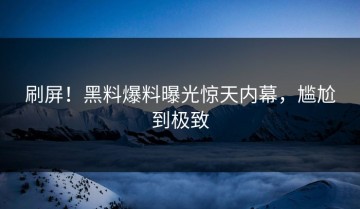 刷屏！黑料爆料曝光惊天内幕，尴尬到极致