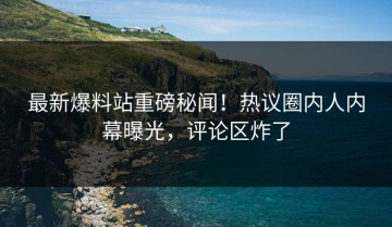 最新爆料站重磅秘闻！热议圈内人内幕曝光，评论区炸了