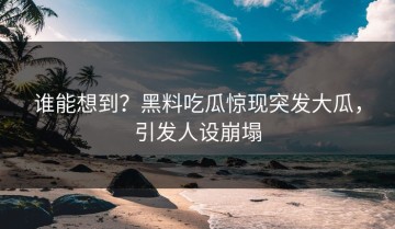 谁能想到？黑料吃瓜惊现突发大瓜，引发人设崩塌