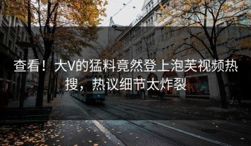 查看！大V的猛料竟然登上泡芙视频热搜，热议细节太炸裂