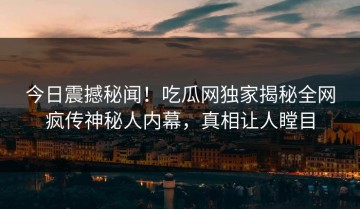 今日震撼秘闻！吃瓜网独家揭秘全网疯传神秘人内幕，真相让人瞠目