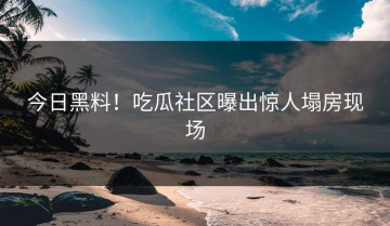 今日黑料！吃瓜社区曝出惊人塌房现场