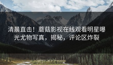 清晨直击！蘑菇影视在线观看明星曝光尤物写真，揭秘，评论区炸裂