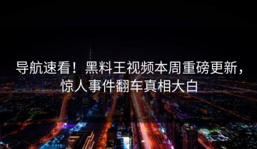 导航速看！黑料王视频本周重磅更新，惊人事件翻车真相大白