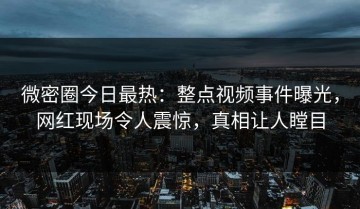 微密圈今日最热：整点视频事件曝光，网红现场令人震惊，真相让人瞠目