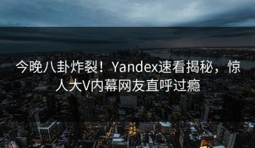 今晚八卦炸裂！Yandex速看揭秘，惊人大V内幕网友直呼过瘾