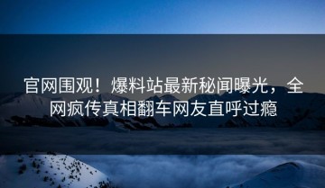 官网围观！爆料站最新秘闻曝光，全网疯传真相翻车网友直呼过瘾