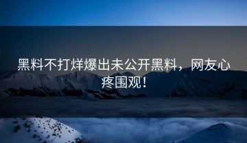 黑料不打烊爆出未公开黑料，网友心疼围观！