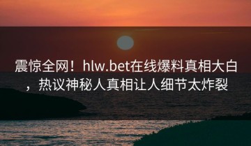 震惊全网！hlw.bet在线爆料真相大白，热议神秘人真相让人细节太炸裂