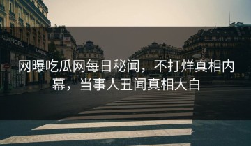网曝吃瓜网每日秘闻，不打烊真相内幕，当事人丑闻真相大白