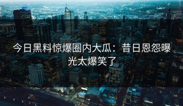 今日黑料惊爆圈内大瓜：昔日恩怨曝光太爆笑了