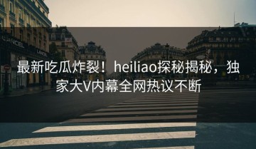 最新吃瓜炸裂！heiliao探秘揭秘，独家大V内幕全网热议不断