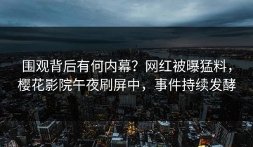 围观背后有何内幕？网红被曝猛料，樱花影院午夜刷屏中，事件持续发酵