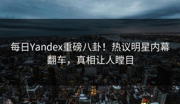 每日Yandex重磅八卦！热议明星内幕翻车，真相让人瞠目