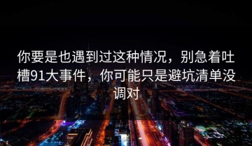 你要是也遇到过这种情况，别急着吐槽91大事件，你可能只是避坑清单没调对