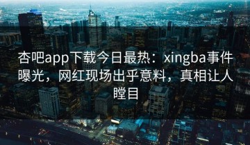 杏吧app下载今日最热：xingba事件曝光，网红现场出乎意料，真相让人瞠目