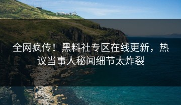 全网疯传！黑料社专区在线更新，热议当事人秘闻细节太炸裂