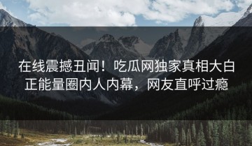在线震撼丑闻！吃瓜网独家真相大白正能量圈内人内幕，网友直呼过瘾