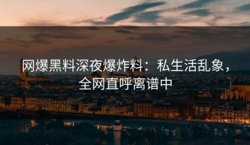 网爆黑料深夜爆炸料：私生活乱象，全网直呼离谱中